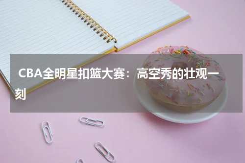  CBA全明星扣篮大赛：高空秀的壮观一刻