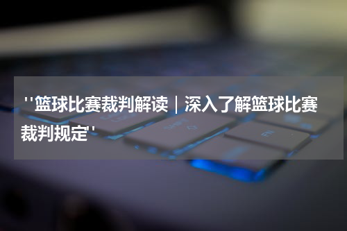  "篮球比赛裁判解读｜深入了解篮球比赛裁判规定"