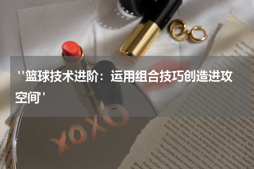  "篮球技术进阶：运用组合技巧创造进攻空间"