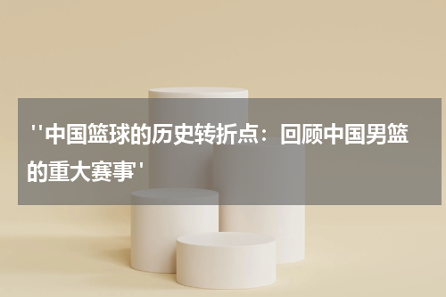  "中国篮球的历史转折点：回顾中国男篮的重大赛事"