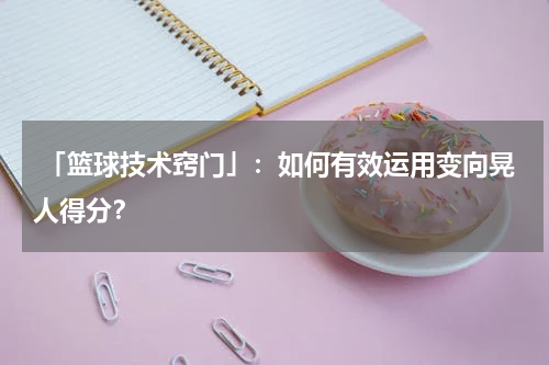  「篮球技术窍门」：如何有效运用变向晃人得分？