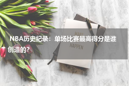  NBA历史纪录：单场比赛最高得分是谁创造的？