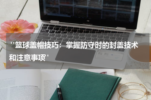  "篮球盖帽技巧：掌握防守时的封盖技术和注意事项"