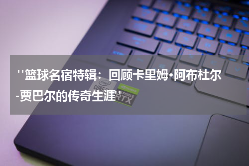 "篮球名宿特辑：回顾卡里姆·阿布杜尔-贾巴尔的传奇生涯"