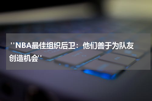  "NBA最佳组织后卫：他们善于为队友创造机会"