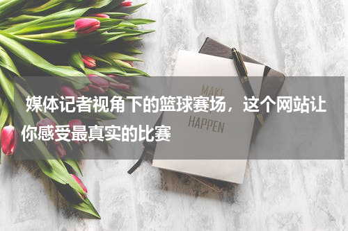  媒体记者视角下的篮球赛场，这个网站让你感受最真实的比赛
