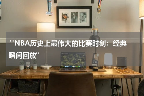  "NBA历史上最伟大的比赛时刻：经典瞬间回放"