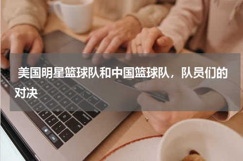  美国明星篮球队和中国篮球队，队员们的对决