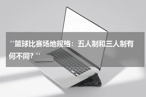  "篮球比赛场地规格：五人制和三人制有何不同？"
