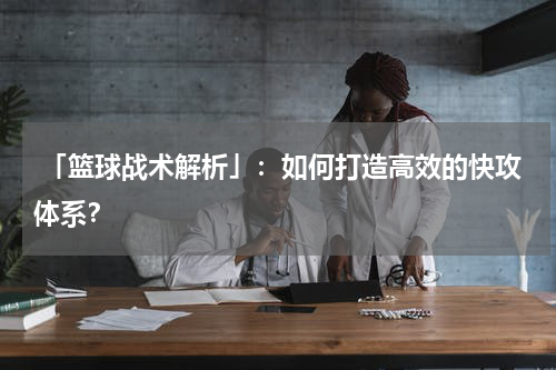  「篮球战术解析」：如何打造高效的快攻体系？