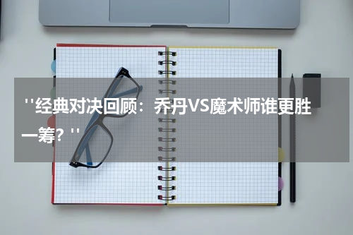  "经典对决回顾：乔丹VS魔术师谁更胜一筹？"
