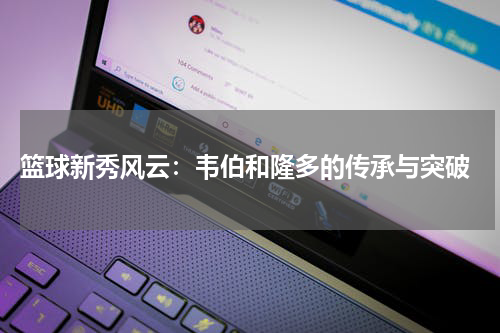  篮球新秀风云：韦伯和隆多的传承与突破