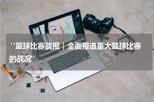  "篮球比赛战报｜全面报道重大篮球比赛的战况"