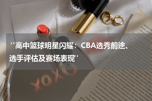 "高中篮球明星闪耀：CBA选秀前途、选手评估及赛场表现"