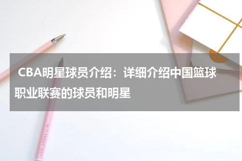  CBA明星球员介绍：详细介绍中国篮球职业联赛的球员和明星