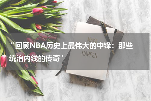  "回顾NBA历史上最伟大的中锋：那些统治内线的传奇"
