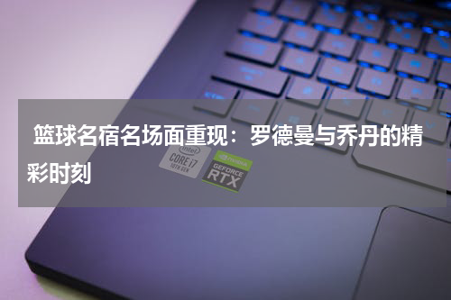  篮球名宿名场面重现：罗德曼与乔丹的精彩时刻