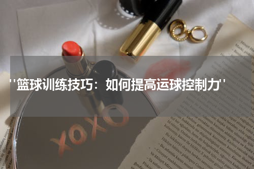  "篮球训练技巧：如何提高运球控制力"