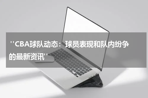  "CBA球队动态：球员表现和队内纷争的最新资讯" 