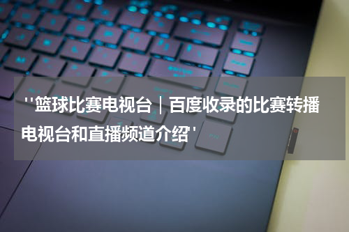  "篮球比赛电视台｜百度收录的比赛转播电视台和直播频道介绍"