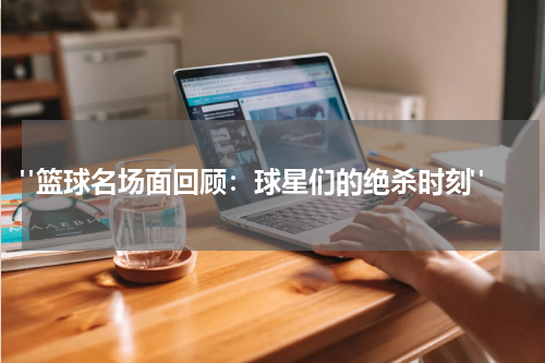  "篮球名场面回顾：球星们的绝杀时刻"
