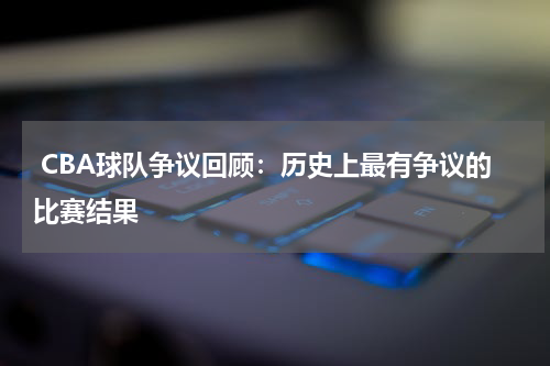 CBA球队争议回顾：历史上最有争议的比赛结果