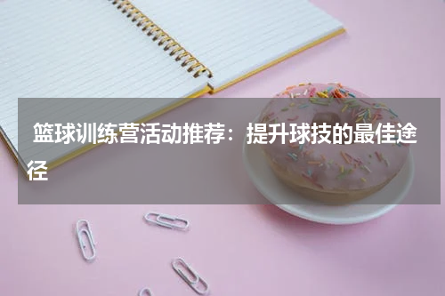  篮球训练营活动推荐：提升球技的最佳途径