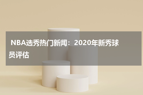  NBA选秀热门新闻：2020年新秀球员评估