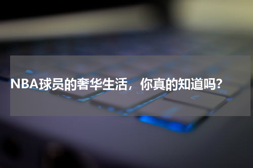  NBA球员的奢华生活，你真的知道吗？