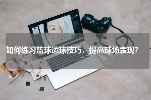  如何练习篮球运球技巧，提高球场表现？