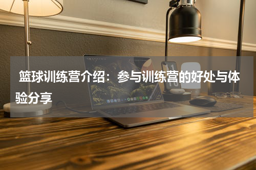  篮球训练营介绍：参与训练营的好处与体验分享