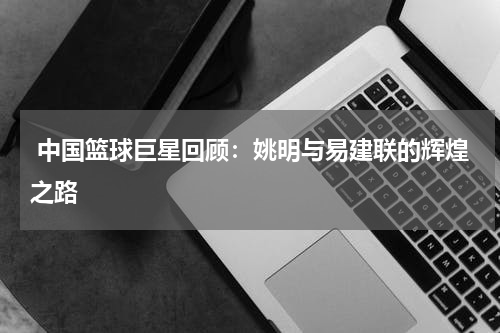  中国篮球巨星回顾：姚明与易建联的辉煌之路