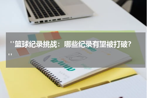  "篮球纪录挑战：哪些纪录有望被打破？"