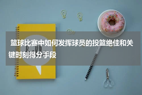  篮球比赛中如何发挥球员的投篮绝佳和关键时刻得分手段