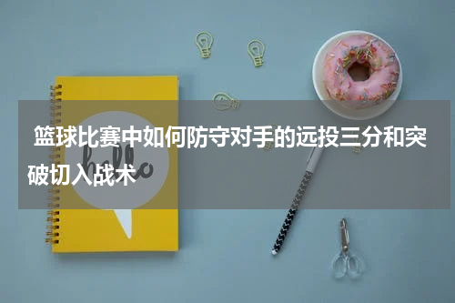  篮球比赛中如何防守对手的远投三分和突破切入战术