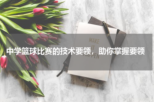  中学篮球比赛的技术要领，助你掌握要领