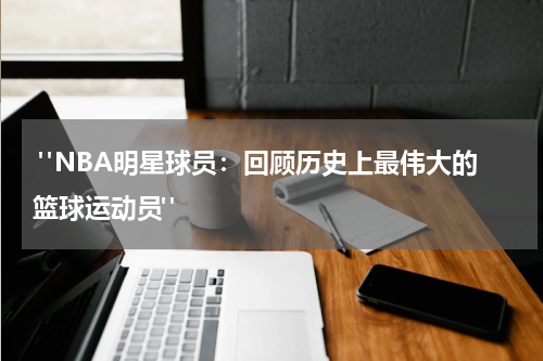  "NBA明星球员：回顾历史上最伟大的篮球运动员"