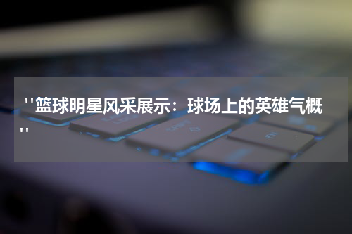  "篮球明星风采展示：球场上的英雄气概"