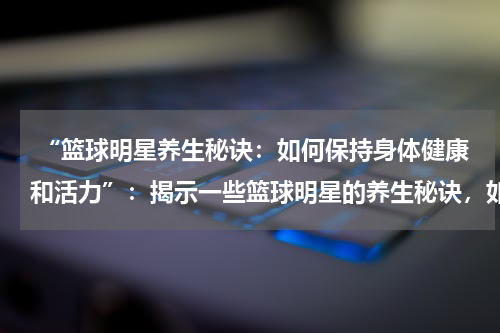  “篮球明星养生秘诀：如何保持身体健康和活力”：揭示一些篮球明星的养生秘诀，如何保持身体健康和活力