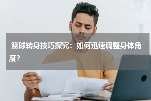  篮球转身技巧探究：如何迅速调整身体角度？