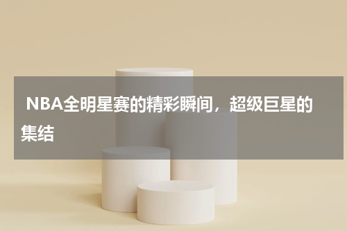  NBA全明星赛的精彩瞬间，超级巨星的集结