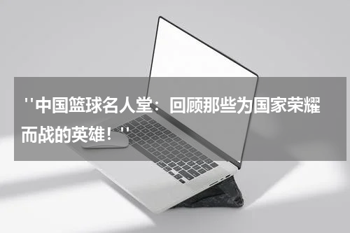  "中国篮球名人堂：回顾那些为国家荣耀而战的英雄！"