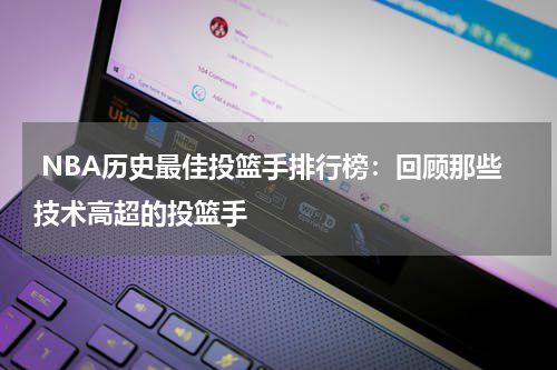  NBA历史最佳投篮手排行榜：回顾那些技术高超的投篮手