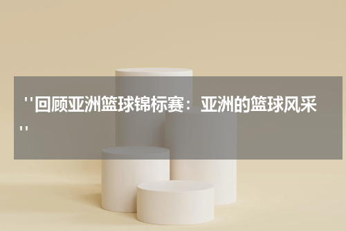  "回顾亚洲篮球锦标赛：亚洲的篮球风采"