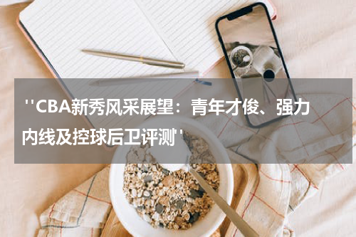  "CBA新秀风采展望：青年才俊、强力内线及控球后卫评测"