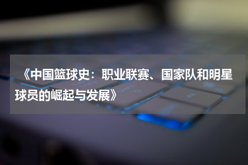  《中国篮球史：职业联赛、国家队和明星球员的崛起与发展》