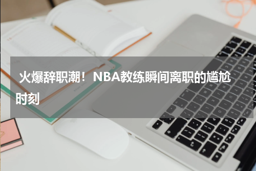  火爆辞职潮！NBA教练瞬间离职的尴尬时刻