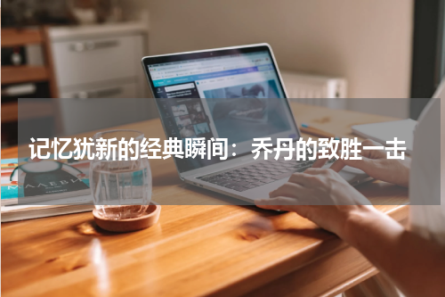 记忆犹新的经典瞬间：乔丹的致胜一击