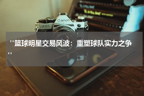  "篮球明星交易风波：重塑球队实力之争"