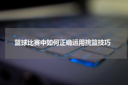  篮球比赛中如何正确运用挑篮技巧